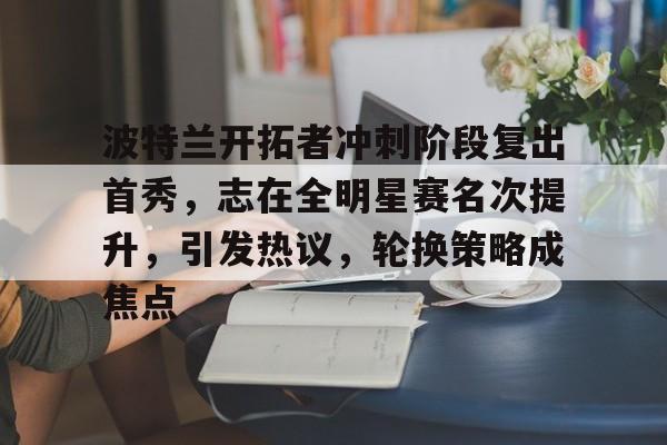 MILANSPORT下载-波特兰开拓者冲刺阶段复出首秀，志在全明星赛名次提升，引发热议，轮换策略成焦点的简单介绍