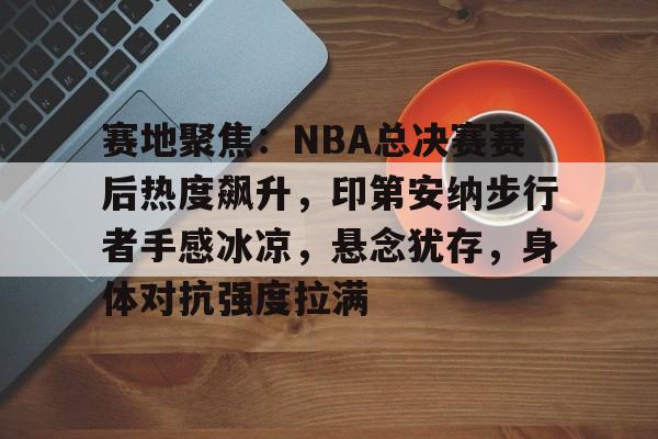 米兰体育APP-赛地聚焦：NBA总决赛赛后热度飙升，印第安纳步行者手感冰凉，悬念犹存，身体对抗强度拉满的简单介绍