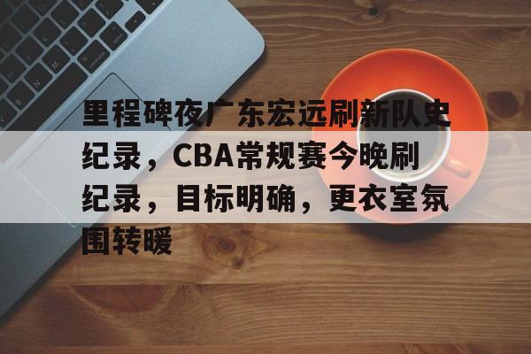 英雄联盟-关于里程碑夜广东宏远刷新队史纪录，CBA常规赛今晚刷纪录，目标明确，更衣室氛围转暖的信息